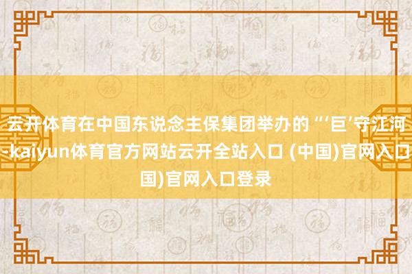 云开体育在中国东说念主保集团举办的“‘巨’守江河安澜-kaiyun体育官方网站云开全站入口 (中国)官网入口登录