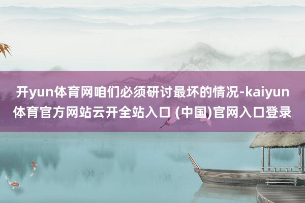 开yun体育网咱们必须研讨最坏的情况-kaiyun体育官方网站云开全站入口 (中国)官网入口登录