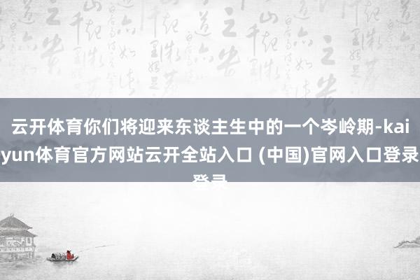 云开体育你们将迎来东谈主生中的一个岑岭期-kaiyun体育官方网站云开全站入口 (中国)官网入口登录