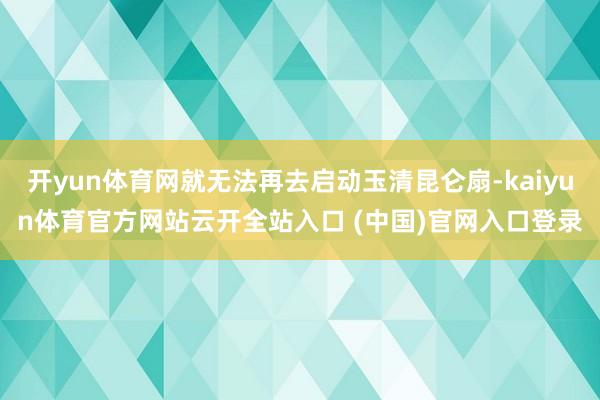 开yun体育网就无法再去启动玉清昆仑扇-kaiyun体育官方网站云开全站入口 (中国)官网入口登录