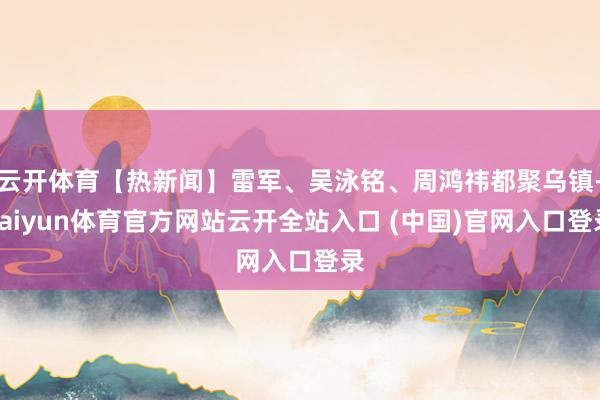 云开体育【热新闻】雷军、吴泳铭、周鸿祎都聚乌镇-kaiyun体育官方网站云开全站入口 (中国)官网入口登录