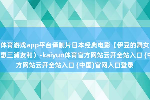 体育游戏app平台译制片日本经典电影【伊豆的舞女】国语版（山口百惠三浦友和）-kaiyun体育官方网站云开全站入口 (中国)官网入口登录