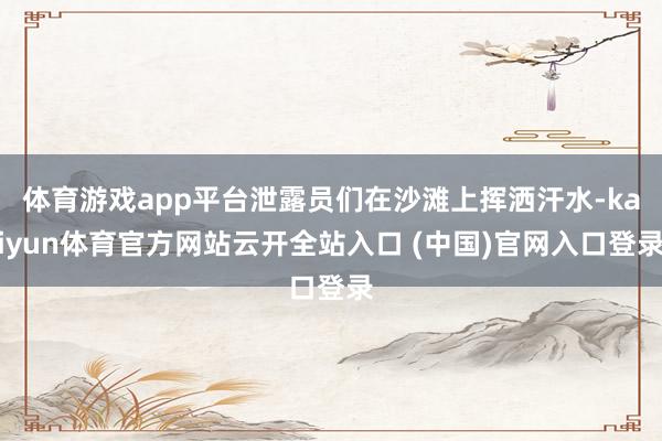 体育游戏app平台泄露员们在沙滩上挥洒汗水-kaiyun体育官方网站云开全站入口 (中国)官网入口登录