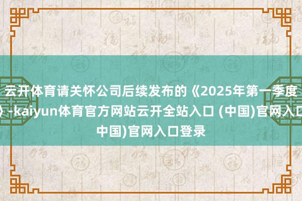 云开体育请关怀公司后续发布的《2025年第一季度回报》-kaiyun体育官方网站云开全站入口 (中国)官网入口登录