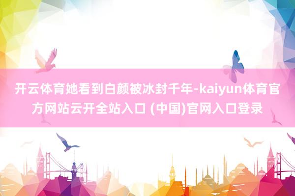 开云体育她看到白颜被冰封千年-kaiyun体育官方网站云开全站入口 (中国)官网入口登录