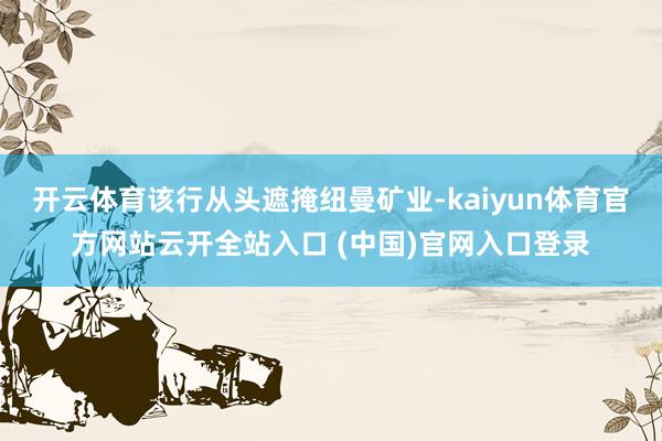 开云体育该行从头遮掩纽曼矿业-kaiyun体育官方网站云开全站入口 (中国)官网入口登录