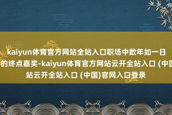kaiyun体育官方网站全站入口职场中数年如一日的勇猛化作上司的终点嘉奖-kaiyun体育官方网站云开全站入口 (中国)官网入口登录