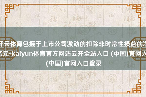 开云体育包摄于上市公司激动的扣除非时常性损益的净利润9亿元-kaiyun体育官方网站云开全站入口 (中国)官网入口登录