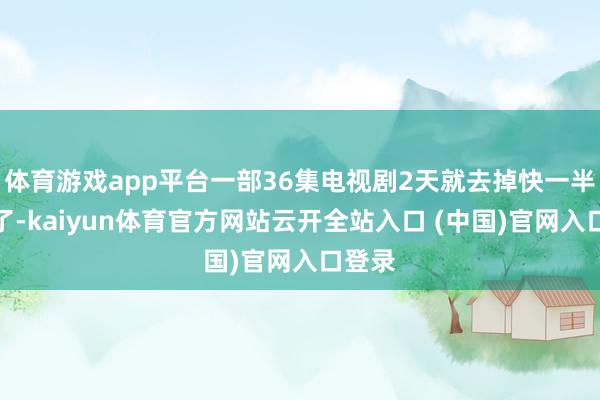 体育游戏app平台一部36集电视剧2天就去掉快一半剧情了-kaiyun体育官方网站云开全站入口 (中国)官网入口登录