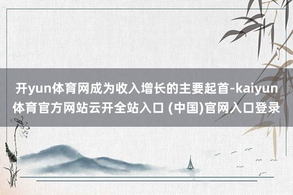 开yun体育网成为收入增长的主要起首-kaiyun体育官方网站云开全站入口 (中国)官网入口登录