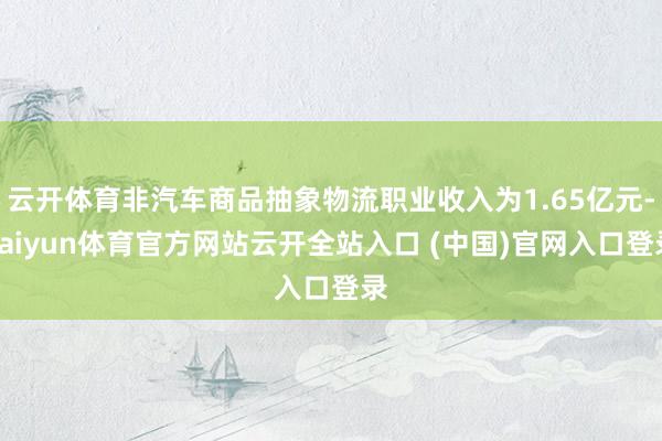 云开体育非汽车商品抽象物流职业收入为1.65亿元-kaiyun体育官方网站云开全站入口 (中国)官网入口登录
