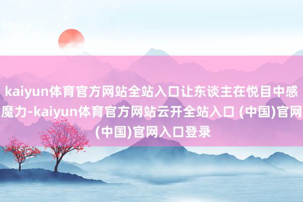 kaiyun体育官方网站全站入口让东谈主在悦目中感受文化的魔力-kaiyun体育官方网站云开全站入口 (中国)官网入口登录