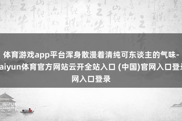 体育游戏app平台浑身散漫着清纯可东谈主的气味-kaiyun体育官方网站云开全站入口 (中国)官网入口登录