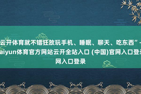 云开体育就不错狂放玩手机、睡眠、聊天、吃东西”-kaiyun体育官方网站云开全站入口 (中国)官网入口登录