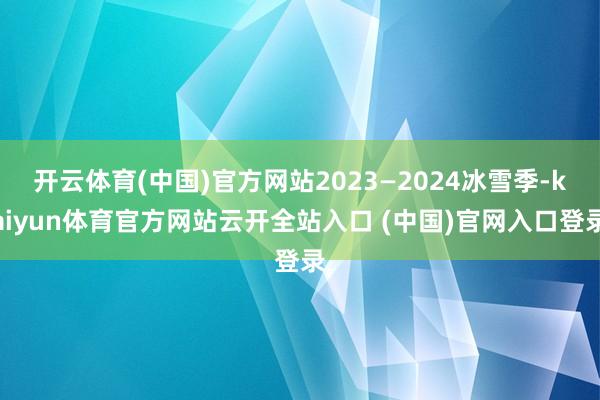 开云体育(中国)官方网站2023—2024冰雪季-kaiyun体育官方网站云开全站入口 (中国)官网入口登录