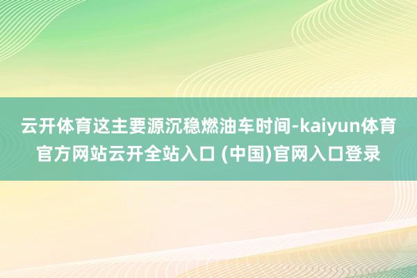 云开体育这主要源沉稳燃油车时间-kaiyun体育官方网站云开全站入口 (中国)官网入口登录