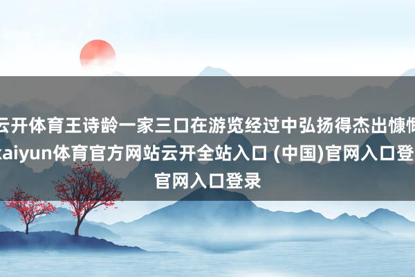 云开体育王诗龄一家三口在游览经过中弘扬得杰出慷慨-kaiyun体育官方网站云开全站入口 (中国)官网入口登录