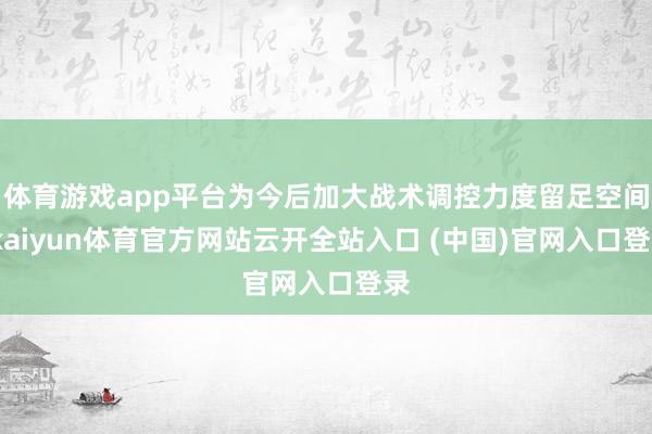 体育游戏app平台为今后加大战术调控力度留足空间-kaiyun体育官方网站云开全站入口 (中国)官网入口登录
