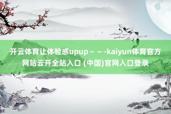 开云体育让体验感upup～～-kaiyun体育官方网站云开全站入口 (中国)官网入口登录