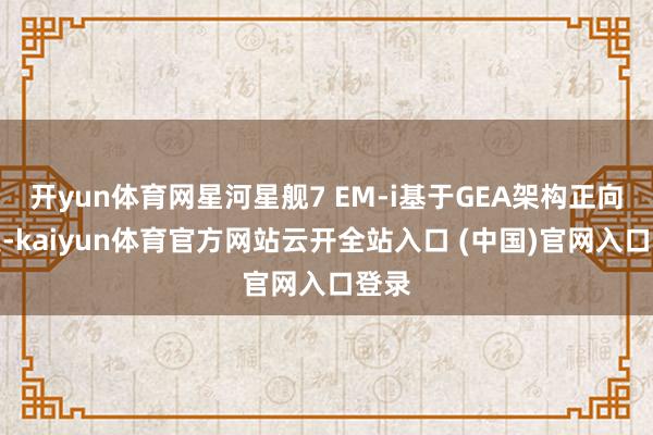 开yun体育网星河星舰7 EM-i基于GEA架构正向研发-kaiyun体育官方网站云开全站入口 (中国)官网入口登录