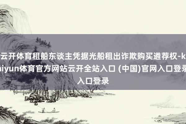 云开体育租船东谈主凭据光船租出诈欺购买遴荐权-kaiyun体育官方网站云开全站入口 (中国)官网入口登录