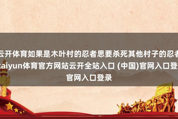 云开体育如果是木叶村的忍者思要杀死其他村子的忍者-kaiyun体育官方网站云开全站入口 (中国)官网入口登录