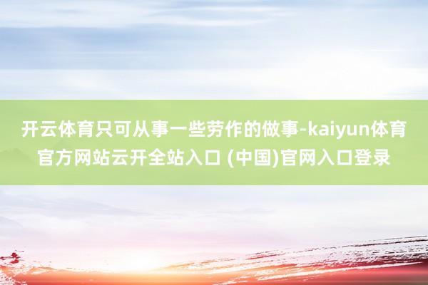 开云体育只可从事一些劳作的做事-kaiyun体育官方网站云开全站入口 (中国)官网入口登录