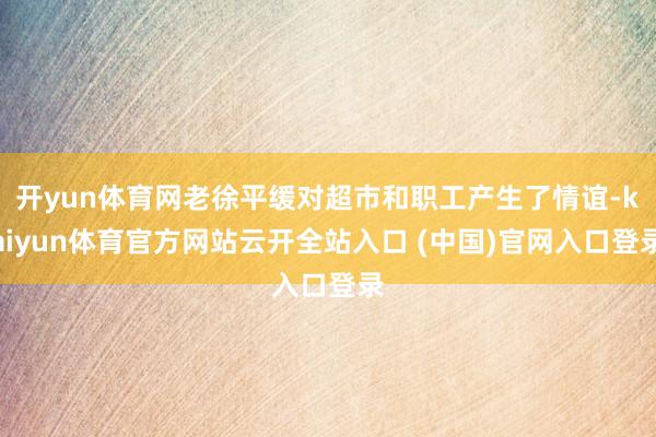 开yun体育网老徐平缓对超市和职工产生了情谊-kaiyun体育官方网站云开全站入口 (中国)官网入口登录