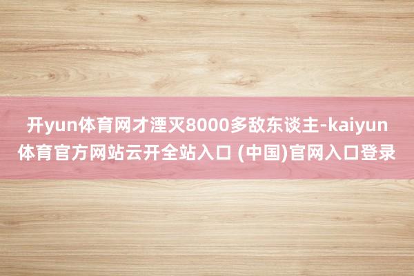 开yun体育网才湮灭8000多敌东谈主-kaiyun体育官方网站云开全站入口 (中国)官网入口登录
