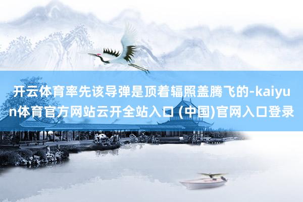 开云体育率先该导弹是顶着辐照盖腾飞的-kaiyun体育官方网站云开全站入口 (中国)官网入口登录