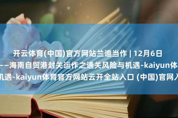 开云体育(中国)官方网站兰迪当作 | 12月6日 兰迪第二届海关事务论坛——海南自贸港封关运作之通关风险与机遇-kaiyun体育官方网站云开全站入口 (中国)官网入口登录