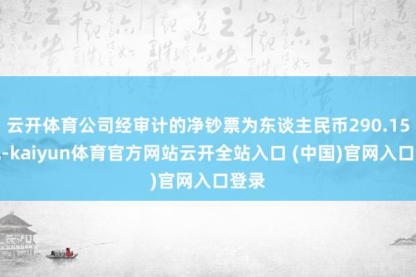 云开体育公司经审计的净钞票为东谈主民币290.15亿元-kaiyun体育官方网站云开全站入口 (中国)官网入口登录