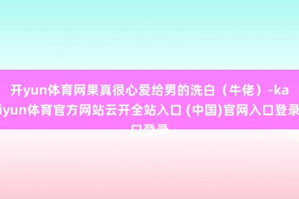 开yun体育网果真很心爱给男的洗白（牛佬）-kaiyun体育官方网站云开全站入口 (中国)官网入口登录