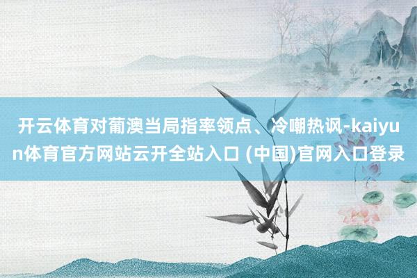 开云体育对葡澳当局指率领点、冷嘲热讽-kaiyun体育官方网站云开全站入口 (中国)官网入口登录