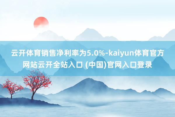 云开体育销售净利率为5.0%-kaiyun体育官方网站云开全站入口 (中国)官网入口登录