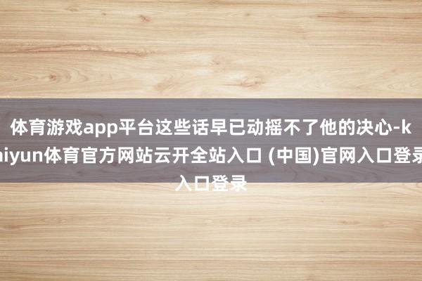 体育游戏app平台这些话早已动摇不了他的决心-kaiyun体育官方网站云开全站入口 (中国)官网入口登录