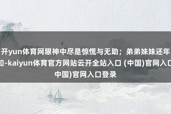 开yun体育网眼神中尽是惊慌与无助；弟弟妹妹还年幼无知-kaiyun体育官方网站云开全站入口 (中国)官网入口登录