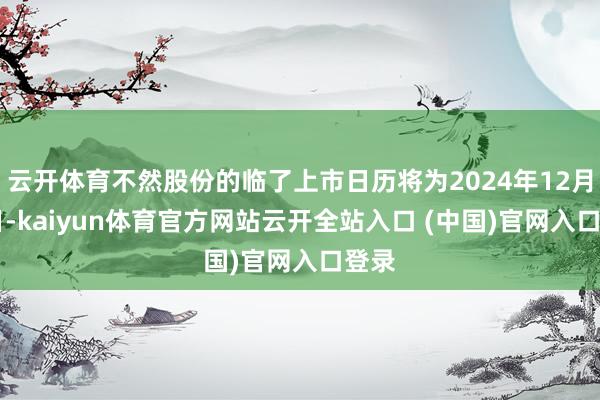 云开体育不然股份的临了上市日历将为2024年12月13日-kaiyun体育官方网站云开全站入口 (中国)官网入口登录
