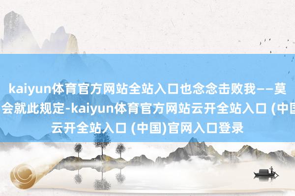 kaiyun体育官方网站全站入口也念念击败我——莫得根由服气他们会就此规定-kaiyun体育官方网站云开全站入口 (中国)官网入口登录