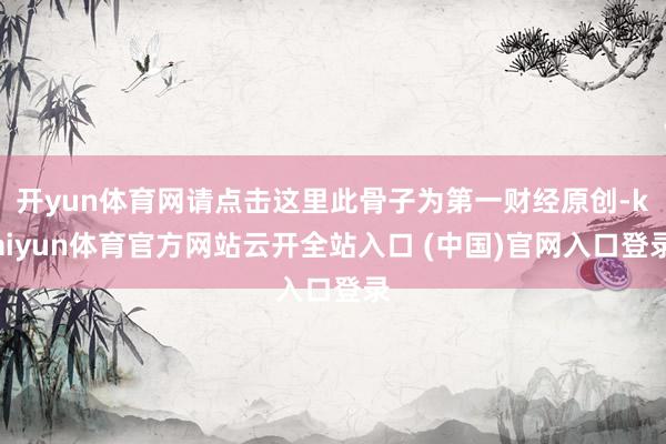 开yun体育网请点击这里此骨子为第一财经原创-kaiyun体育官方网站云开全站入口 (中国)官网入口登录