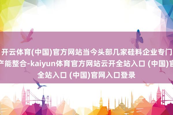 开云体育(中国)官方网站当今头部几家硅料企业专门向勾通激动产能整合-kaiyun体育官方网站云开全站入口 (中国)官网入口登录