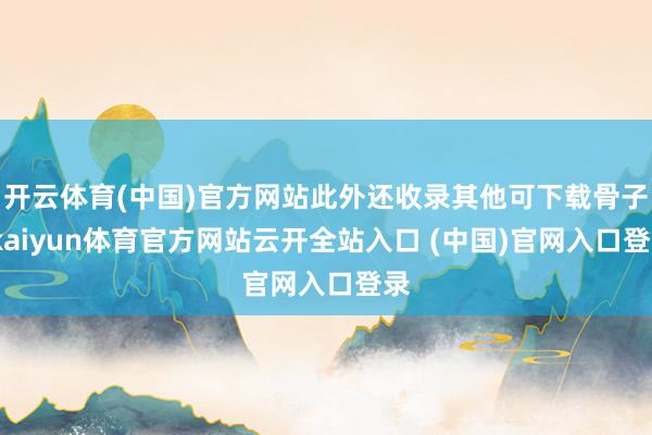 开云体育(中国)官方网站此外还收录其他可下载骨子-kaiyun体育官方网站云开全站入口 (中国)官网入口登录