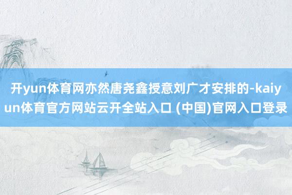 开yun体育网亦然唐尧鑫授意刘广才安排的-kaiyun体育官方网站云开全站入口 (中国)官网入口登录