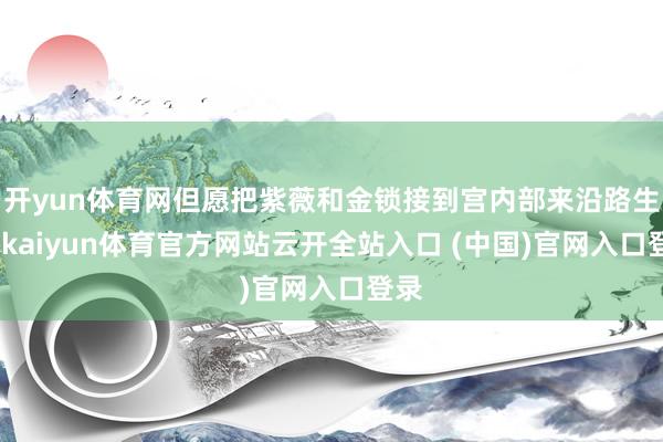 开yun体育网但愿把紫薇和金锁接到宫内部来沿路生存-kaiyun体育官方网站云开全站入口 (中国)官网入口登录