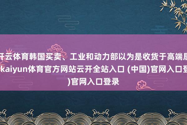 开云体育韩国买卖、工业和动力部以为是收货于高端居品-kaiyun体育官方网站云开全站入口 (中国)官网入口登录