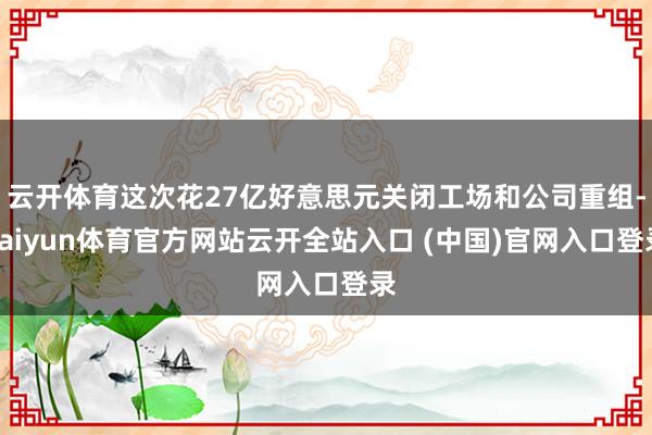 云开体育这次花27亿好意思元关闭工场和公司重组-kaiyun体育官方网站云开全站入口 (中国)官网入口登录
