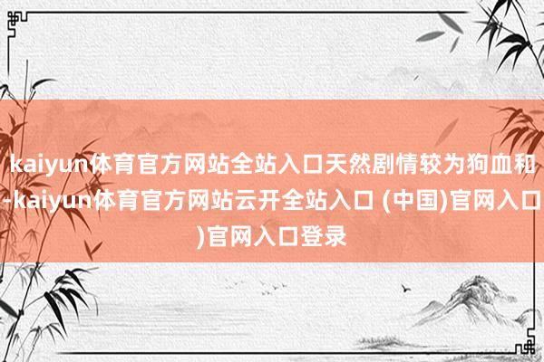 kaiyun体育官方网站全站入口天然剧情较为狗血和迂曲-kaiyun体育官方网站云开全站入口 (中国)官网入口登录