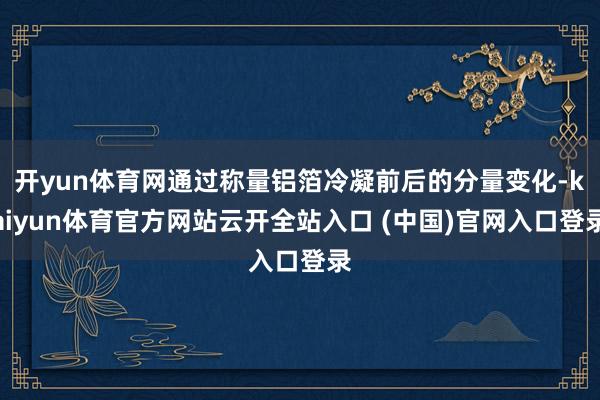 开yun体育网通过称量铝箔冷凝前后的分量变化-kaiyun体育官方网站云开全站入口 (中国)官网入口登录