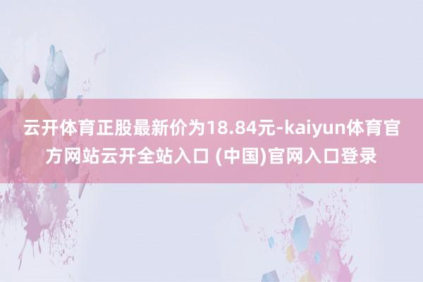 云开体育正股最新价为18.84元-kaiyun体育官方网站云开全站入口 (中国)官网入口登录