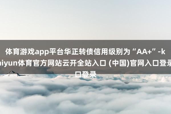 体育游戏app平台华正转债信用级别为“AA+”-kaiyun体育官方网站云开全站入口 (中国)官网入口登录
